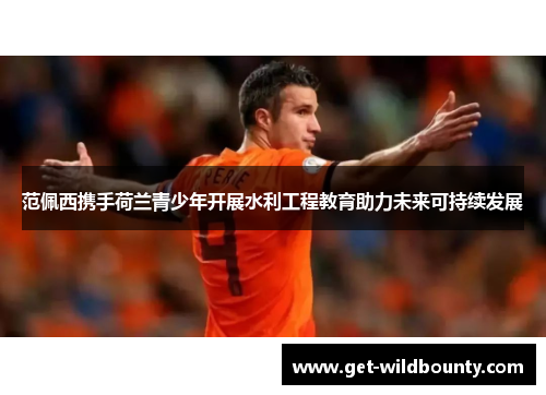 范佩西携手荷兰青少年开展水利工程教育助力未来可持续发展 范佩西携手荷兰青少年开展水利工程教育助力未来可持续发展