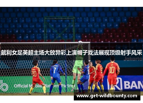 戴利女足英超主场大放异彩上演帽子戏法展现顶级射手风采