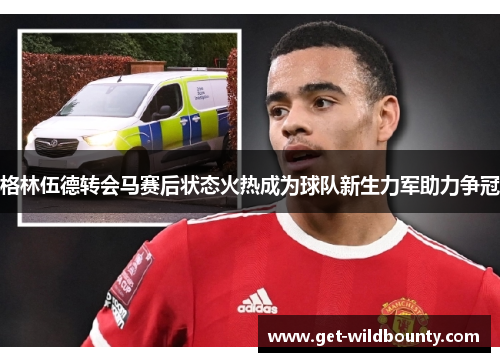 格林伍德转会马赛后状态火热成为球队新生力军助力争冠 格林伍德转会马赛后状态火热成为球队新生力军助力争冠